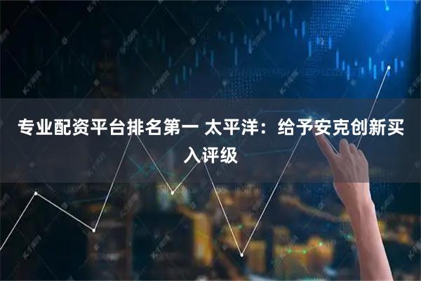 专业配资平台排名第一 太平洋：给予安克创新买入评级
