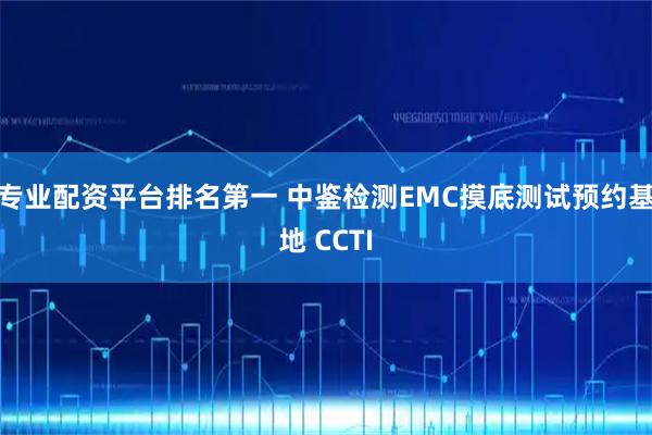 专业配资平台排名第一 中鉴检测EMC摸底测试预约基地 CCTI