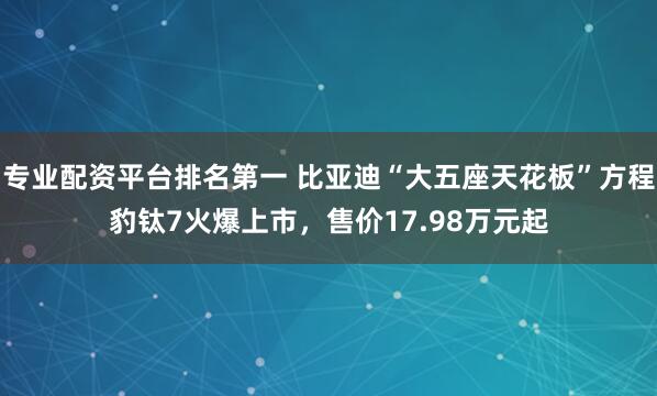 专业配资平台排名第一 比亚迪“大五座天花板”方程豹钛7火爆上市，售价17.98万元起