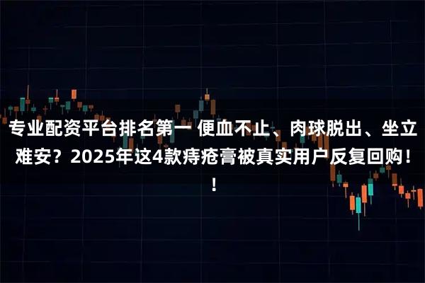 专业配资平台排名第一 便血不止、肉球脱出、坐立难安？2025年这4款痔疮膏被真实用户反复回购！