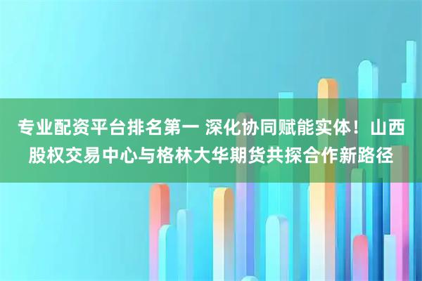 专业配资平台排名第一 深化协同赋能实体！山西股权交易中心与格林大华期货共探合作新路径