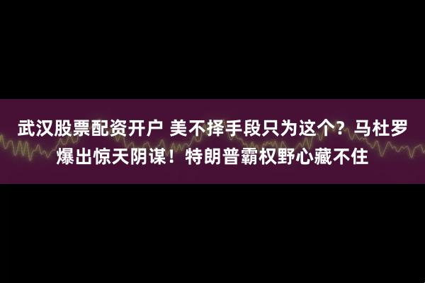 武汉股票配资开户 美不择手段只为这个？马杜罗爆出惊天阴谋！特朗普霸权野心藏不住