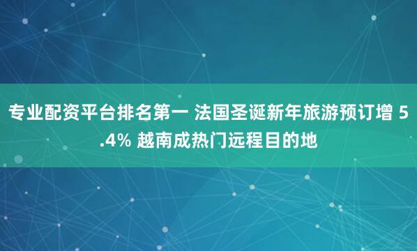专业配资平台排名第一 法国圣诞新年旅游预订增 5.4% 越南成热门远程目的地