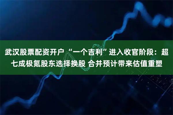 武汉股票配资开户 “一个吉利”进入收官阶段：超七成极氪股东选择换股 合并预计带来估值重塑