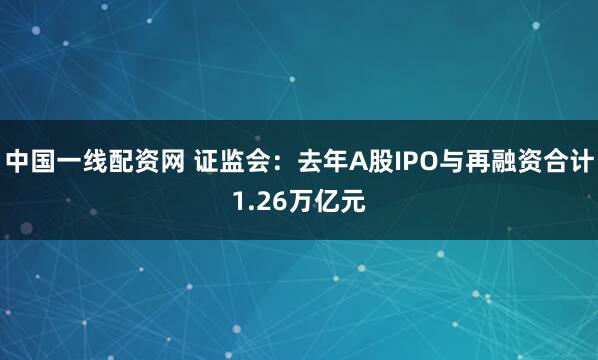 中国一线配资网 证监会：去年A股IPO与再融资合计1.26万亿元