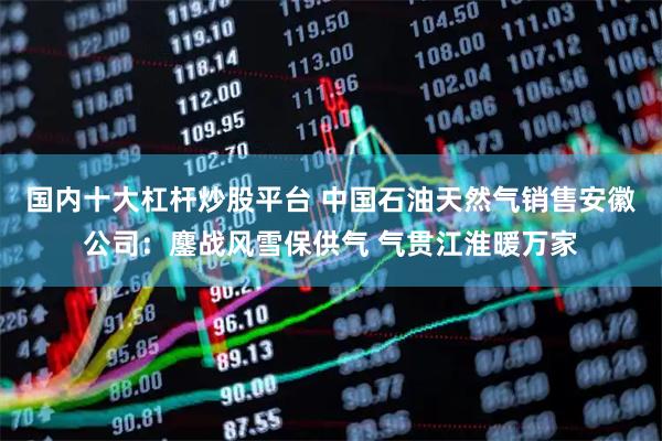 国内十大杠杆炒股平台 中国石油天然气销售安徽公司：鏖战风雪保供气 气贯江淮暖万家