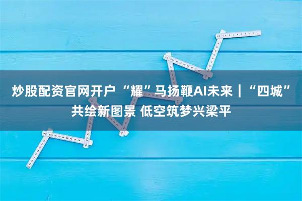 炒股配资官网开户 “耀”马扬鞭AI未来｜“四城”共绘新图景 低空筑梦兴梁平