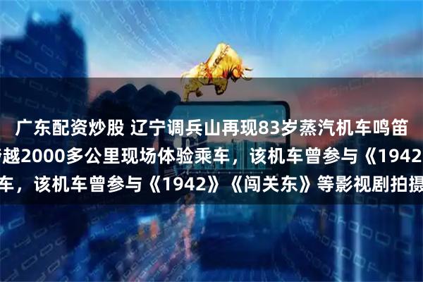 广东配资炒股 辽宁调兵山再现83岁蒸汽机车鸣笛喷雾，有南方小土豆跨越2000多公里现场体验乘车，该机车曾参与《1942》《闯关东》等影视剧拍摄