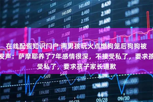 在线配资知识门户 两男孩玩火点燃狗笼后狗狗被烧死，主人发声：萨摩耶养了7年感情很深，不接受私了，要求孩子家长道歉