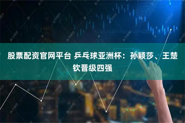 股票配资官网平台 乒乓球亚洲杯：孙颖莎、王楚钦晋级四强