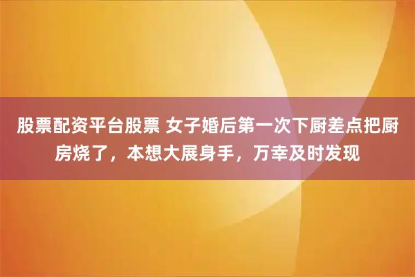 股票配资平台股票 女子婚后第一次下厨差点把厨房烧了，本想大展身手，万幸及时发现