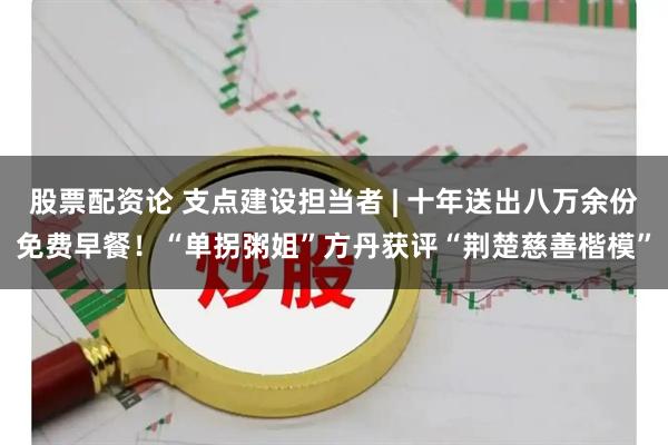 股票配资论 支点建设担当者 | 十年送出八万余份免费早餐！“单拐粥姐”方丹获评“荆楚慈善楷模”