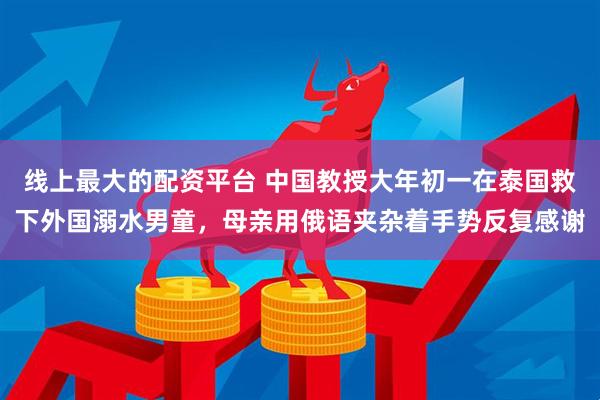 线上最大的配资平台 中国教授大年初一在泰国救下外国溺水男童,母亲用俄语夹杂着手势反复感谢