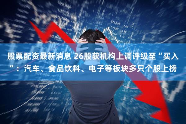 股票配资最新消息 26股获机构上调评级至“买入”：汽车、食品饮料、电子等板块多只个股上榜