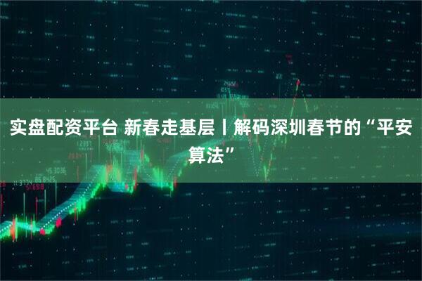 实盘配资平台 新春走基层丨解码深圳春节的“平安算法”