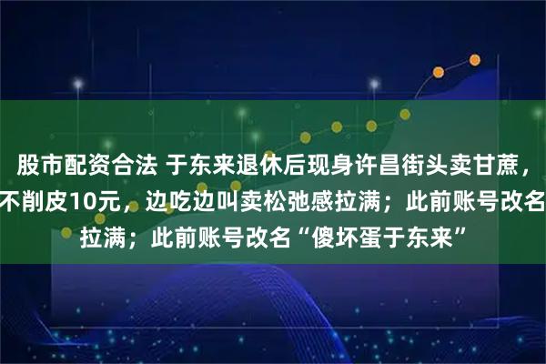 股市配资合法 于东来退休后现身许昌街头卖甘蔗，标价：削皮15元不削皮10元，边吃边叫卖松弛感拉满；此前账号改名“傻坏蛋于东来”