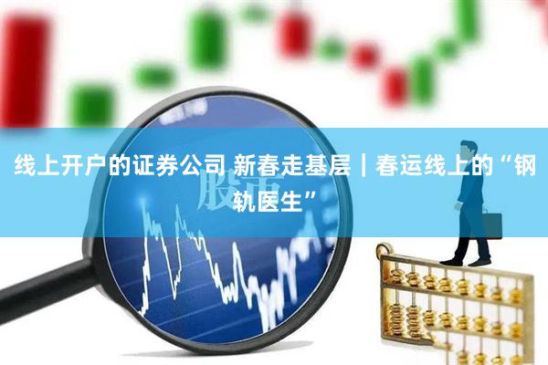 线上开户的证券公司 新春走基层|春运线上的“钢轨医生”