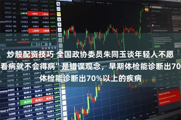 炒股配资技巧 全国政协委员朱同玉谈年轻人不愿意体检：“不看病就不会得病”是错误观念，早期体检能诊断出70%以上的疾病