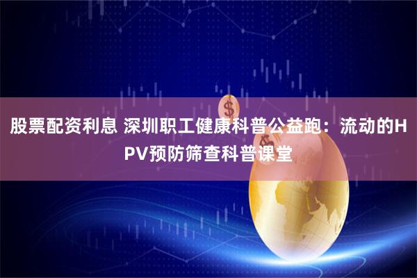 股票配资利息 深圳职工健康科普公益跑:流动的HPV预防筛查科普课堂