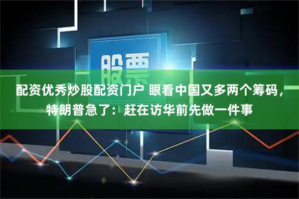 配资优秀炒股配资门户 眼看中国又多两个筹码，特朗普急了：赶在访华前先做一件事