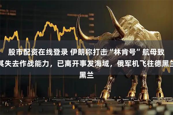 股市配资在线登录 伊朗称打击“林肯号”航母致其失去作战能力,已离开事发海域,俄军机飞往德黑兰