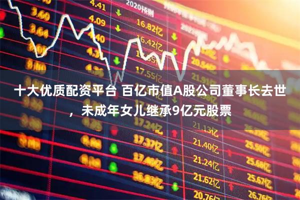 十大优质配资平台 百亿市值A股公司董事长去世,未成年女儿继承9亿元股票