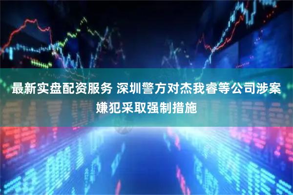 最新实盘配资服务 深圳警方对杰我睿等公司涉案嫌犯采取强制措施