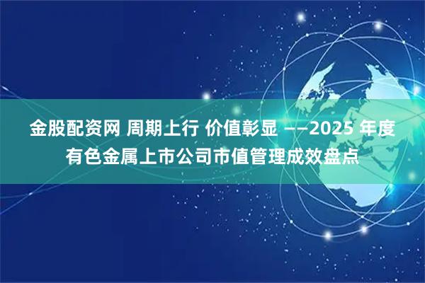金股配资网 周期上行 价值彰显 ——2025 年度有色金属上市公司市值管理成效盘点