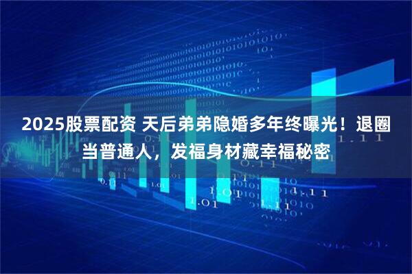 2025股票配资 天后弟弟隐婚多年终曝光！退圈当普通人，发福身材藏幸福秘密