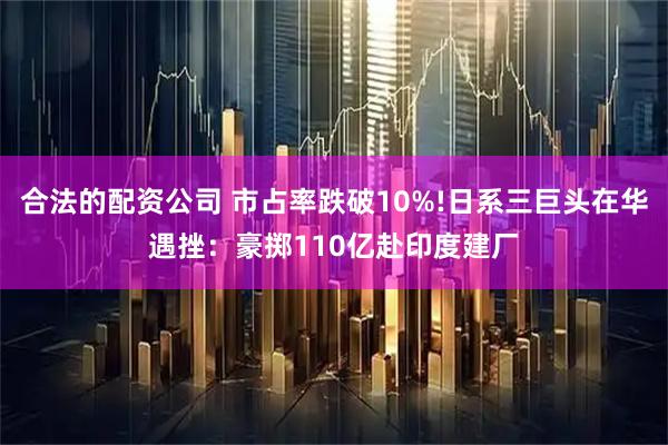 合法的配资公司 市占率跌破10%!日系三巨头在华遇挫：豪掷110亿赴印度建厂