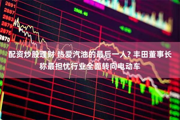 配资炒股理财 热爱汽油的最后一人? 丰田董事长称最担忧行业全面转向电动车
