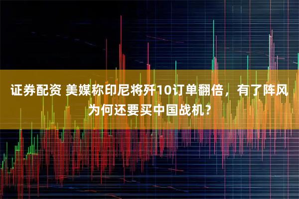 证券配资 美媒称印尼将歼10订单翻倍，有了阵风为何还要买中国战机？