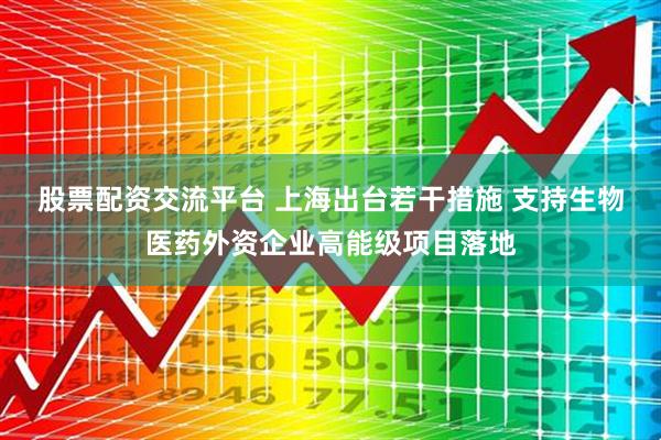 股票配资交流平台 上海出台若干措施 支持生物医药外资企业高能级项目落地