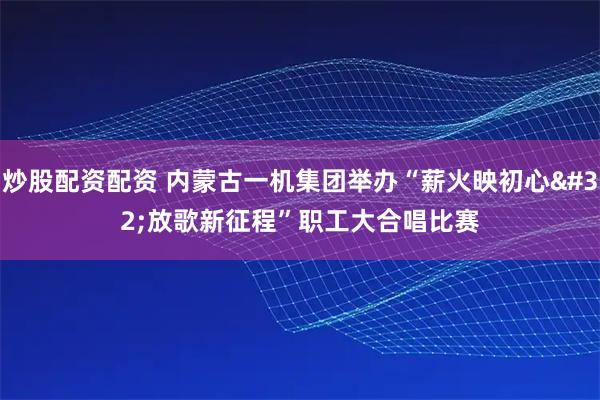 炒股配资配资 内蒙古一机集团举办“薪火映初心 放歌新征程”职工大合唱比赛