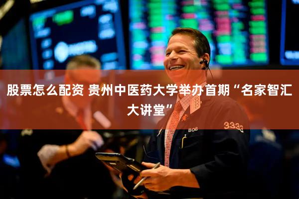 股票怎么配资 贵州中医药大学举办首期“名家智汇大讲堂”