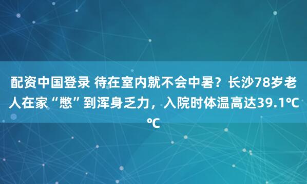 配资中国登录 待在室内就不会中暑?长沙78岁老人在家“憋”到浑身乏力,入院时体温高达39.1℃