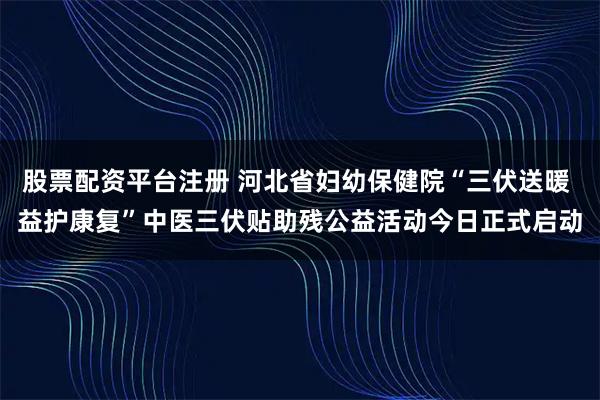 股票配资平台注册 河北省妇幼保健院“三伏送暖 益护康复”中医三伏贴助残公益活动今日正式启动