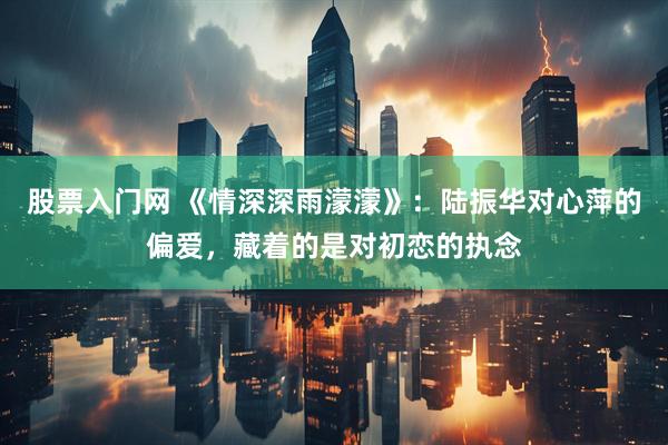 股票入门网 《情深深雨濛濛》：陆振华对心萍的偏爱，藏着的是对初恋的执念