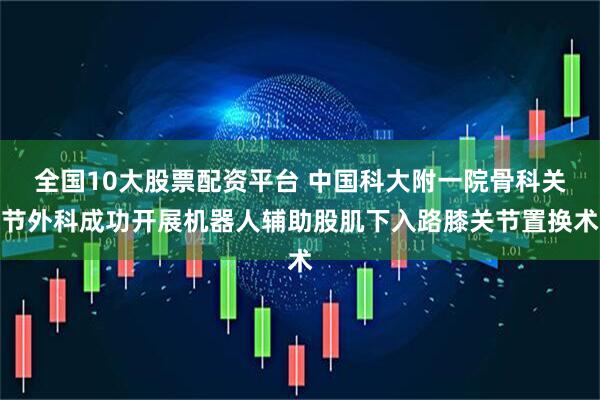 全国10大股票配资平台 中国科大附一院骨科关节外科成功开展机器人辅助股肌下入路膝关节置换术