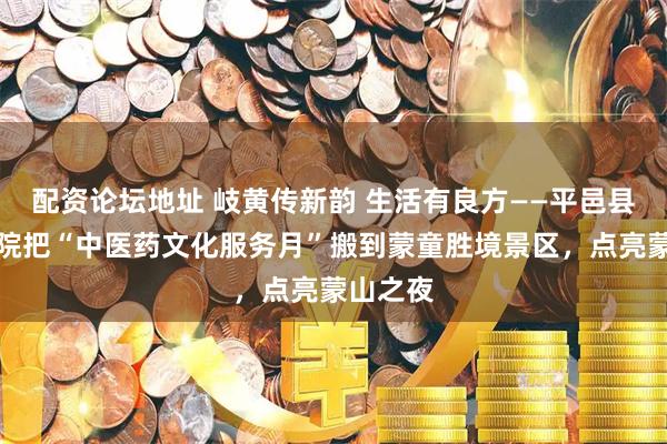 配资论坛地址 岐黄传新韵 生活有良方——平邑县中医医院把“中医药文化服务月”搬到蒙童胜境景区，点亮蒙山之夜