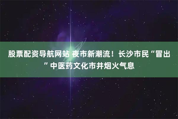 股票配资导航网站 夜市新潮流！长沙市民“冒出”中医药文化市井烟火气息