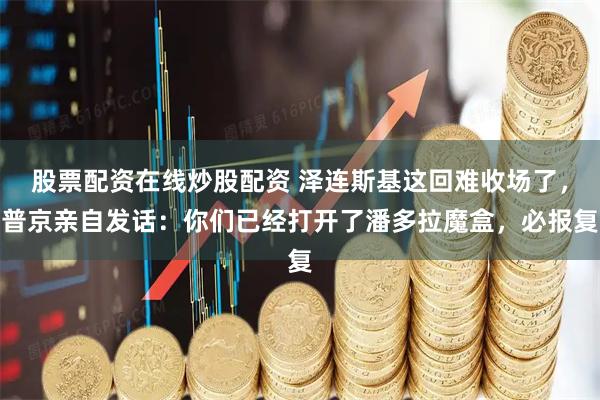 股票配资在线炒股配资 泽连斯基这回难收场了，普京亲自发话：你们已经打开了潘多拉魔盒，必报复
