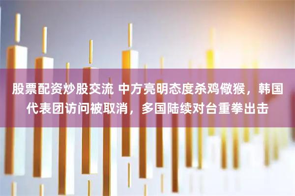 股票配资炒股交流 中方亮明态度杀鸡儆猴，韩国代表团访问被取消，多国陆续对台重拳出击